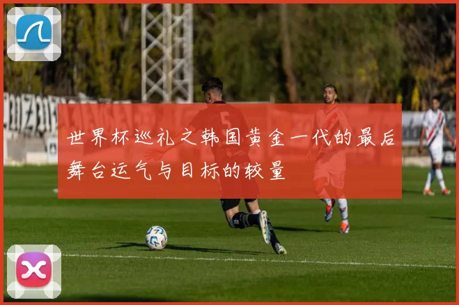 世界杯巡礼之韩国黄金一代的最后舞台运气与目标的较量