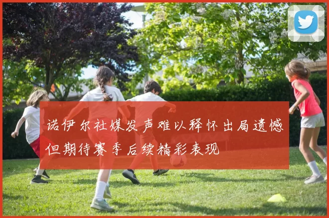 诺伊尔社媒发声难以释怀出局遗憾但期待赛季后续精彩表现