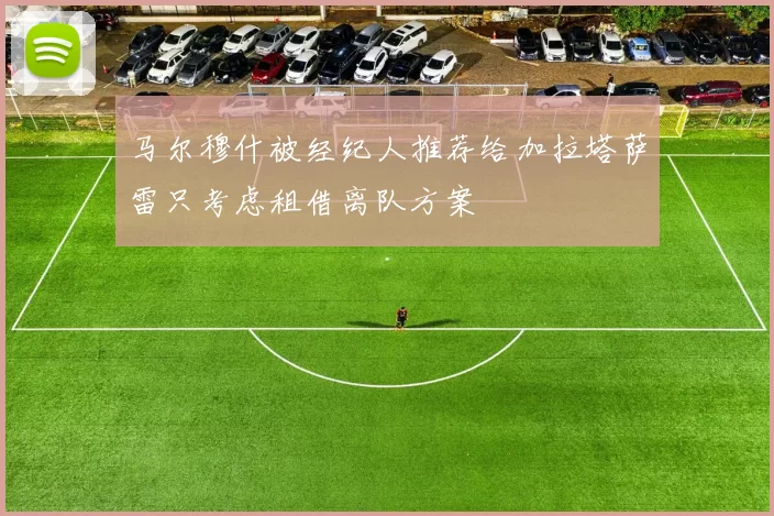 马尔穆什被经纪人推荐给加拉塔萨雷只考虑租借离队方案
