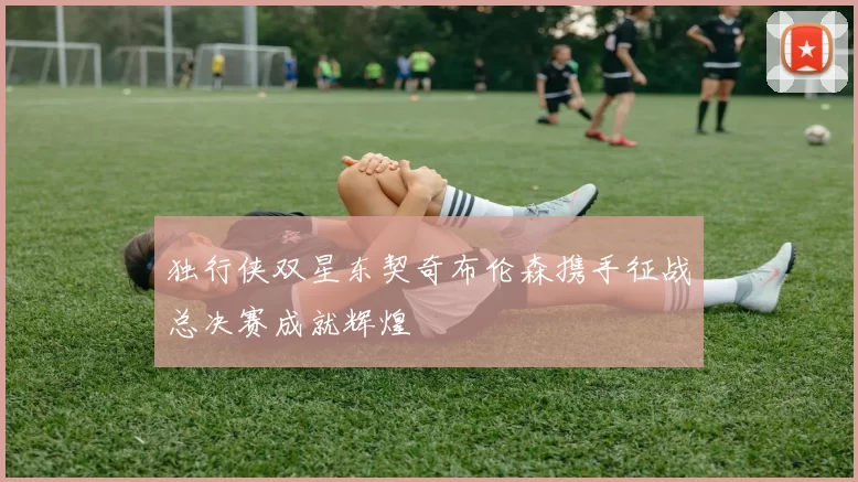 独行侠双星东契奇布伦森携手征战总决赛成就辉煌
