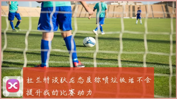 杜兰特谈狄龙态度称喷垃圾话不会提升我的比赛动力