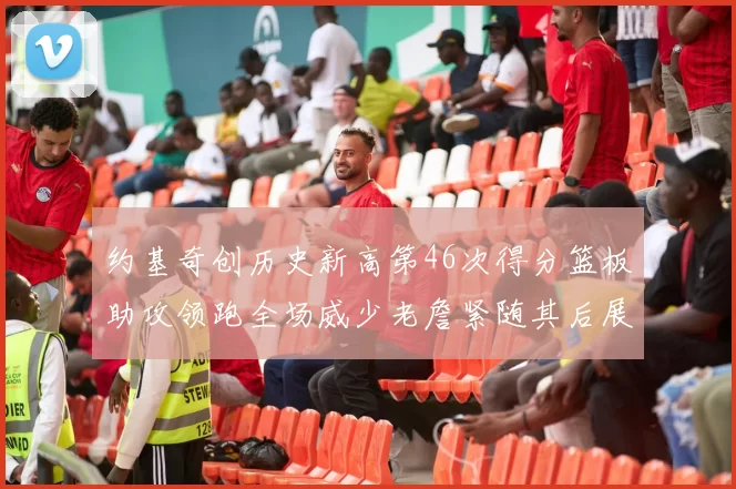 约基奇创历史新高第46次得分篮板助攻领跑全场威少老詹紧随其后展现实力