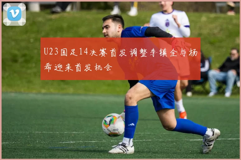 U23国足14决赛首发调整李镇全与杨希迎来首发机会