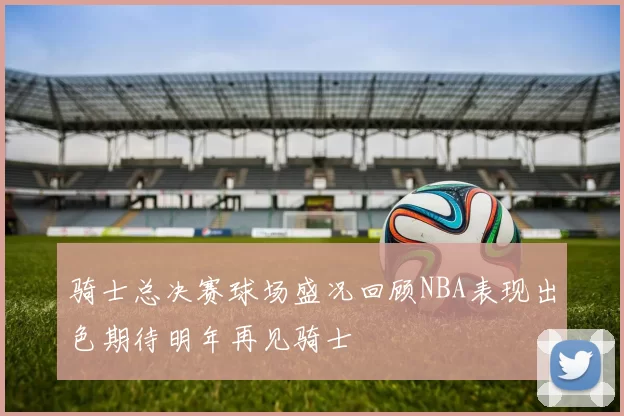 骑士总决赛球场盛况回顾NBA表现出色期待明年再见骑士