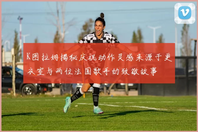 K图拉姆揭秘庆祝动作灵感来源于更衣室与两位法国歌手的致敬故事