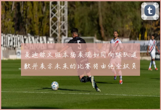 麦迪称文班本场表现如同向球队道歉并表示未来的比赛将由他全权负责
