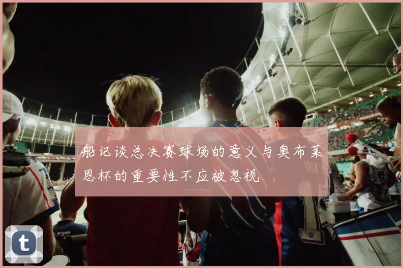 船记谈总决赛球场的意义与奥布莱恩杯的重要性不应被忽视