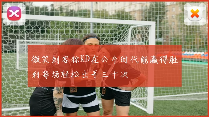 微笑刺客称KD在公牛时代能赢得胜利每场轻松出手三十次