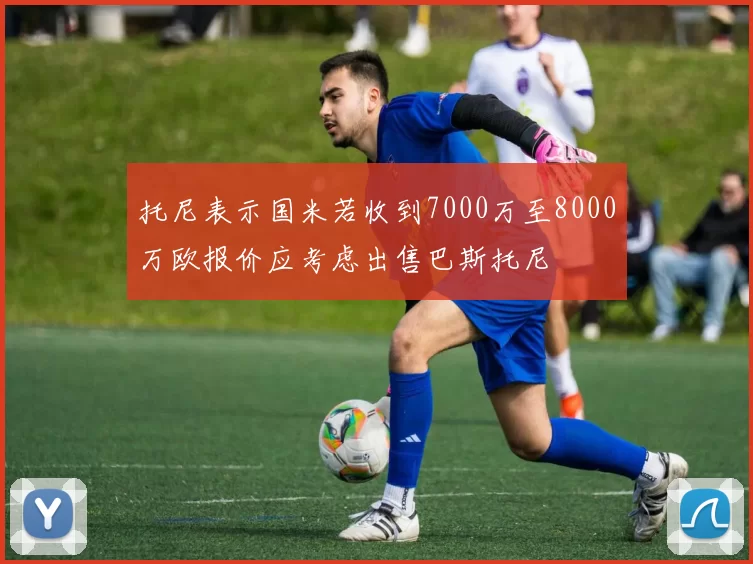 托尼表示国米若收到7000万至8000万欧报价应考虑出售巴斯托尼