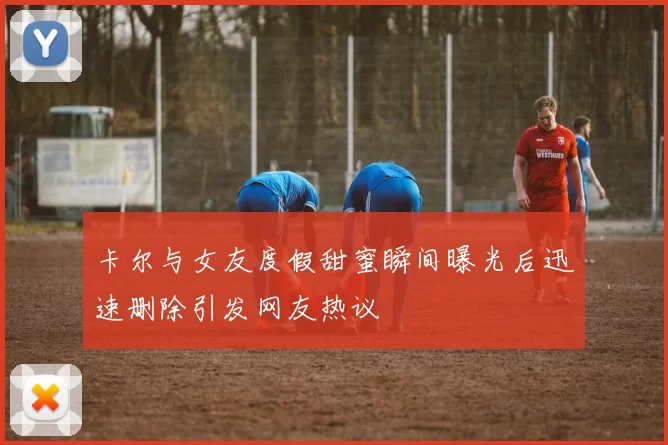 卡尔与女友度假甜蜜瞬间曝光后迅速删除引发网友热议