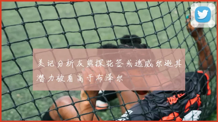 美记分析灰熊探花签或选威尔逊其潜力被看高于布泽尔