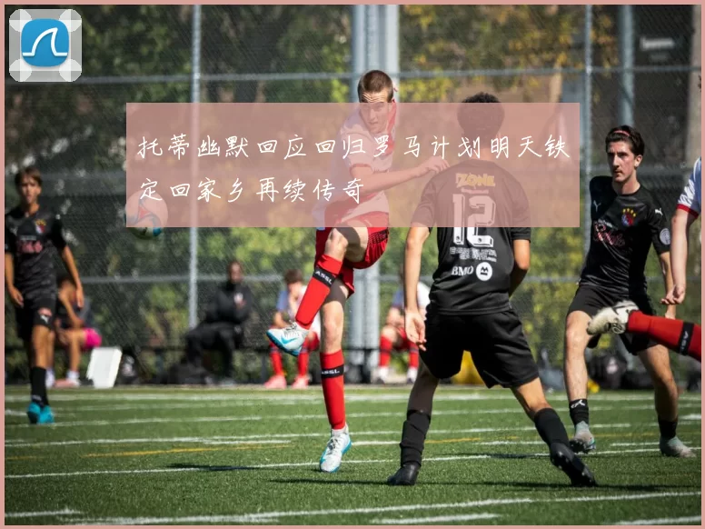 托蒂幽默回应回归罗马计划明天铁定回家乡再续传奇