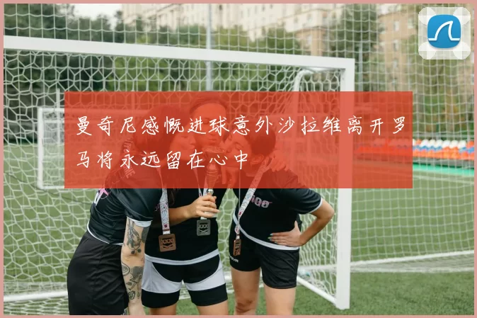 曼奇尼感慨进球意外沙拉维离开罗马将永远留在心中