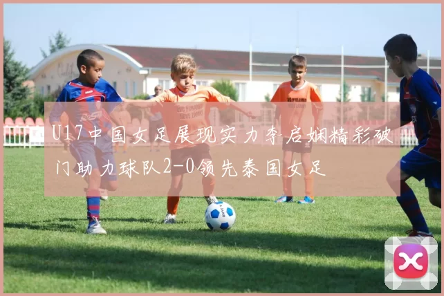 U17中国女足展现实力李启娴精彩破门助力球队2-0领先泰国女足